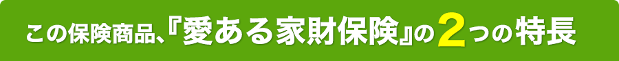 この保険商品、『愛ある家財保険』の2つの特長