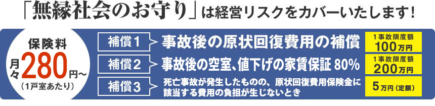 「無縁社会のお守り」は経営リスクをカバーいたします！保険料：月々300円（1戸室あたり）【補償1】事故後の原状回復費用の補償：1事故限度額100万円【補償2】事故後の空室、値下げの家賃保証：1事故限度額200万円【補償3】死亡事故が発生したものの、原状回復費用保険金の支払対象とならない場合：5万円（定額）