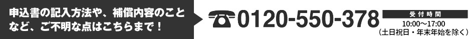 申込書の記入方法や、補償内容のことなど、ご不明な点はこちらまで！Tel.0120-550-378　受付時間：平日10時～16時（祝日除く）