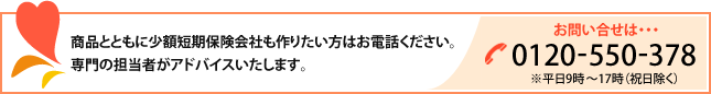 商品とともに少額短期保険会社も作りたい方はお電話ください。専門の担当者がアドバイスいたします。｜お問い合わせ　0120-550-378（※平日10時～16時（祝日除く））