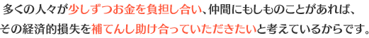 多くの人々が少しずつお金を負担試し合い、仲間にもしものことがあれば、その経済的損失を補てんし助け合っていただきたいと考えているからです。