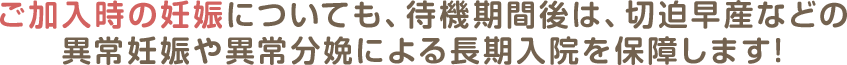 ご加入時の妊娠についても、待機期間後は、切迫早産などの異常妊娠や異常分娩による長期入院を保障します!