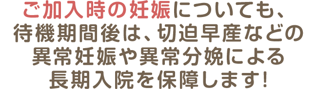 ご加入時の妊娠についても、待機期間後は、切迫早産などの異常妊娠や異常分娩による長期入院を保障します!