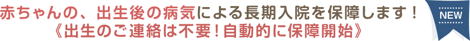 赤ちゃんの、出生後の病気による長期入院を保障します!《出生のご連絡は不要！自動的に保障開始》